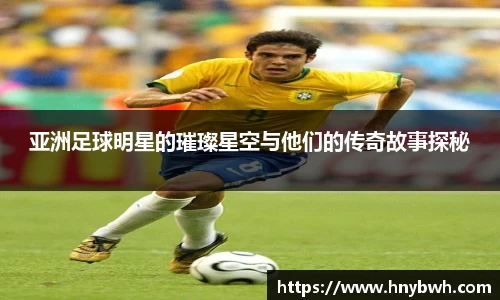亚洲足球明星的璀璨星空与他们的传奇故事探秘