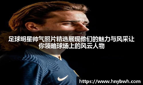 足球明星帅气照片精选展现他们的魅力与风采让你领略球场上的风云人物